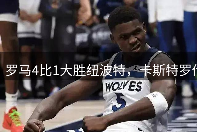 罗马4比1大胜纽波特，卡斯特罗传射建功，库利埃拉基斯斩处子球